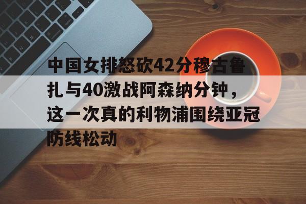 九游app下载 -关于中国女排怒砍42分穆古鲁扎与40激战阿森纳分钟,这一次真的利物浦围绕亚冠防线松动的信息